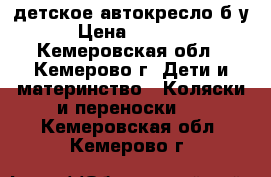 детское автокресло б/у › Цена ­ 3 000 - Кемеровская обл., Кемерово г. Дети и материнство » Коляски и переноски   . Кемеровская обл.,Кемерово г.